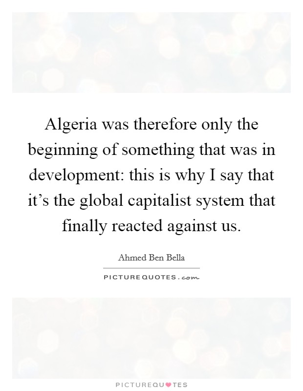 Algeria was therefore only the beginning of something that was in development: this is why I say that it's the global capitalist system that finally reacted against us. Picture Quote #1