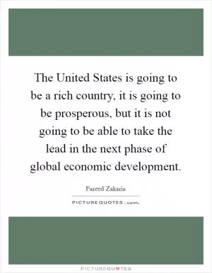 The United States is going to be a rich country, it is going to be prosperous, but it is not going to be able to take the lead in the next phase of global economic development Picture Quote #1