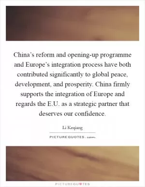 China’s reform and opening-up programme and Europe’s integration process have both contributed significantly to global peace, development, and prosperity. China firmly supports the integration of Europe and regards the E.U. as a strategic partner that deserves our confidence Picture Quote #1