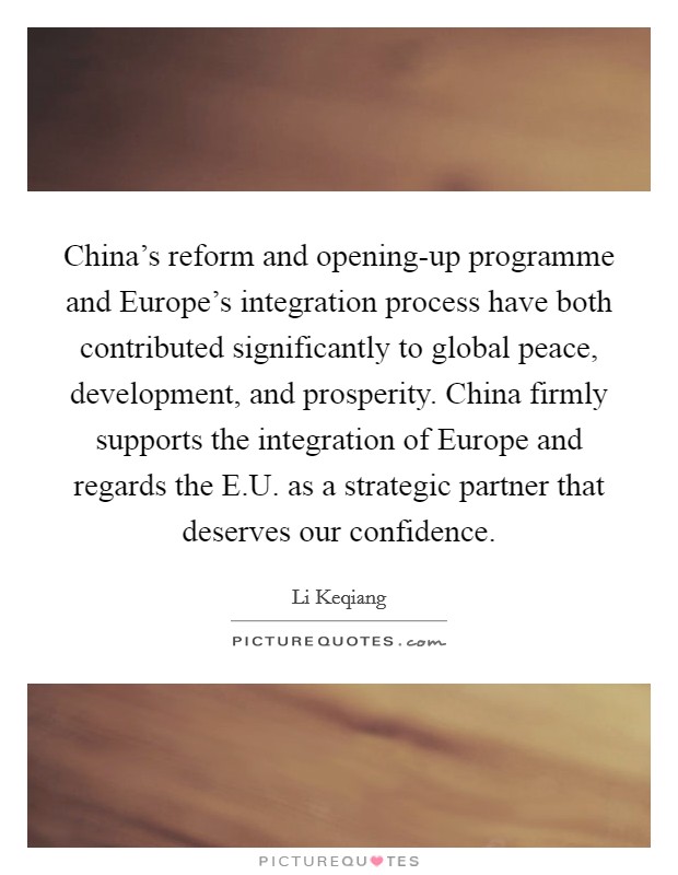 China's reform and opening-up programme and Europe's integration process have both contributed significantly to global peace, development, and prosperity. China firmly supports the integration of Europe and regards the E.U. as a strategic partner that deserves our confidence. Picture Quote #1