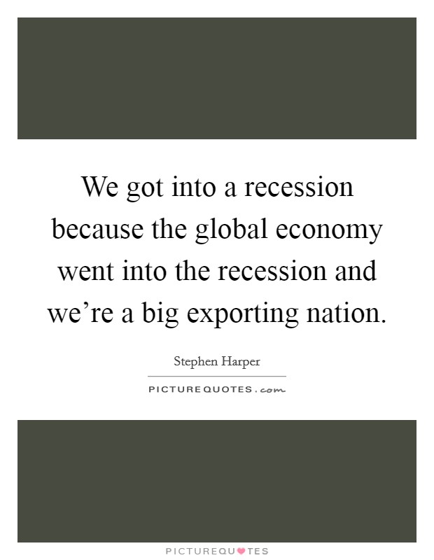 We got into a recession because the global economy went into the recession and we're a big exporting nation. Picture Quote #1