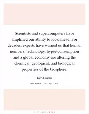 Scientists and supercomputers have amplified our ability to look ahead. For decades, experts have warned us that human numbers, technology, hyper-consumption and a global economy are altering the chemical, geological, and biological properties of the biosphere Picture Quote #1