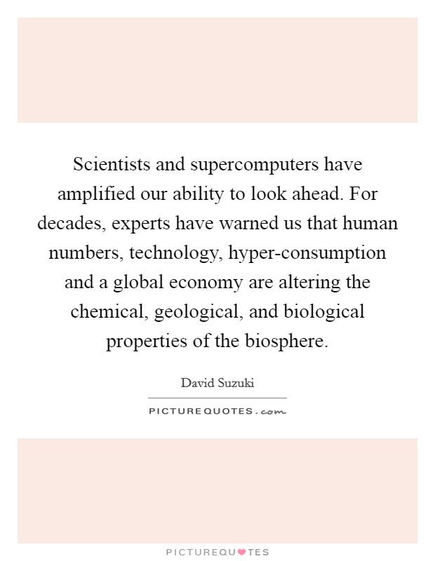 Scientists and supercomputers have amplified our ability to look ahead. For decades, experts have warned us that human numbers, technology, hyper-consumption and a global economy are altering the chemical, geological, and biological properties of the biosphere. Picture Quote #1