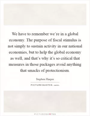 We have to remember we’re in a global economy. The purpose of fiscal stimulus is not simply to sustain activity in our national economies, but to help the global economy as well, and that’s why it’s so critical that measures in those packages avoid anything that smacks of protectionism Picture Quote #1