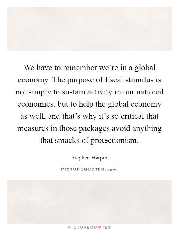 We have to remember we're in a global economy. The purpose of fiscal stimulus is not simply to sustain activity in our national economies, but to help the global economy as well, and that's why it's so critical that measures in those packages avoid anything that smacks of protectionism. Picture Quote #1