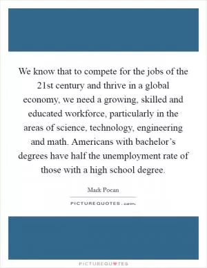 We know that to compete for the jobs of the 21st century and thrive in a global economy, we need a growing, skilled and educated workforce, particularly in the areas of science, technology, engineering and math. Americans with bachelor’s degrees have half the unemployment rate of those with a high school degree Picture Quote #1