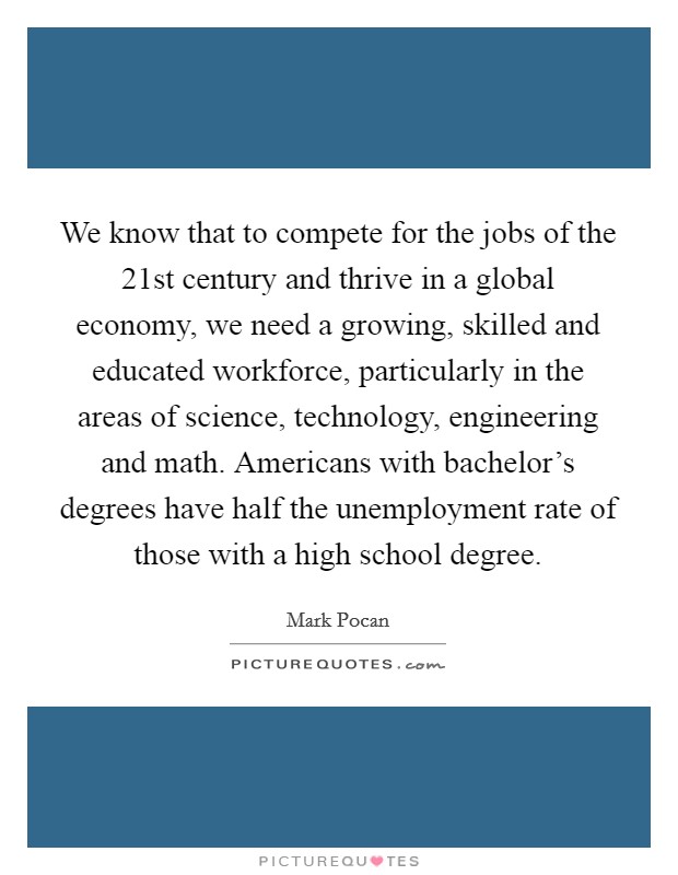 We know that to compete for the jobs of the 21st century and thrive in a global economy, we need a growing, skilled and educated workforce, particularly in the areas of science, technology, engineering and math. Americans with bachelor's degrees have half the unemployment rate of those with a high school degree. Picture Quote #1