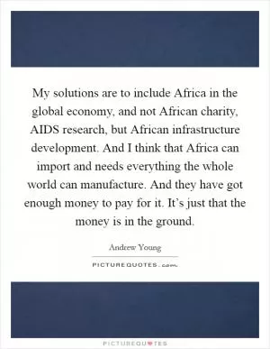 My solutions are to include Africa in the global economy, and not African charity, AIDS research, but African infrastructure development. And I think that Africa can import and needs everything the whole world can manufacture. And they have got enough money to pay for it. It’s just that the money is in the ground Picture Quote #1