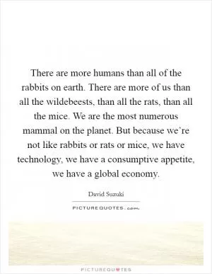 There are more humans than all of the rabbits on earth. There are more of us than all the wildebeests, than all the rats, than all the mice. We are the most numerous mammal on the planet. But because we’re not like rabbits or rats or mice, we have technology, we have a consumptive appetite, we have a global economy Picture Quote #1