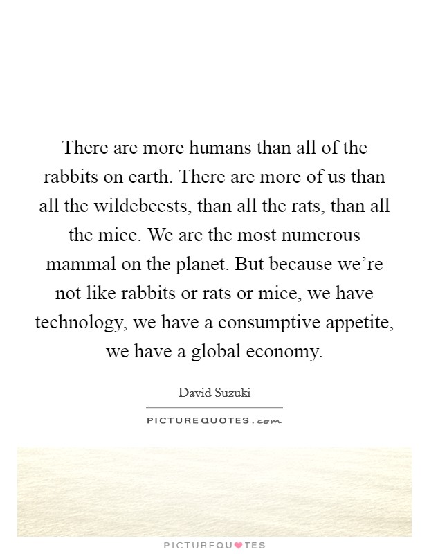 There are more humans than all of the rabbits on earth. There are more of us than all the wildebeests, than all the rats, than all the mice. We are the most numerous mammal on the planet. But because we're not like rabbits or rats or mice, we have technology, we have a consumptive appetite, we have a global economy. Picture Quote #1