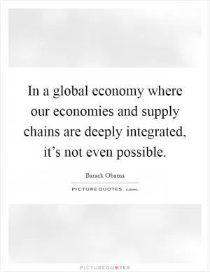 In a global economy where our economies and supply chains are deeply integrated, it’s not even possible Picture Quote #1
