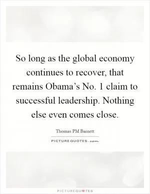 So long as the global economy continues to recover, that remains Obama’s No. 1 claim to successful leadership. Nothing else even comes close Picture Quote #1