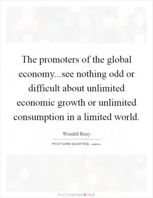 The promoters of the global economy...see nothing odd or difficult about unlimited economic growth or unlimited consumption in a limited world Picture Quote #1
