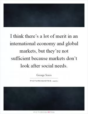 I think there’s a lot of merit in an international economy and global markets, but they’re not sufficient because markets don’t look after social needs Picture Quote #1