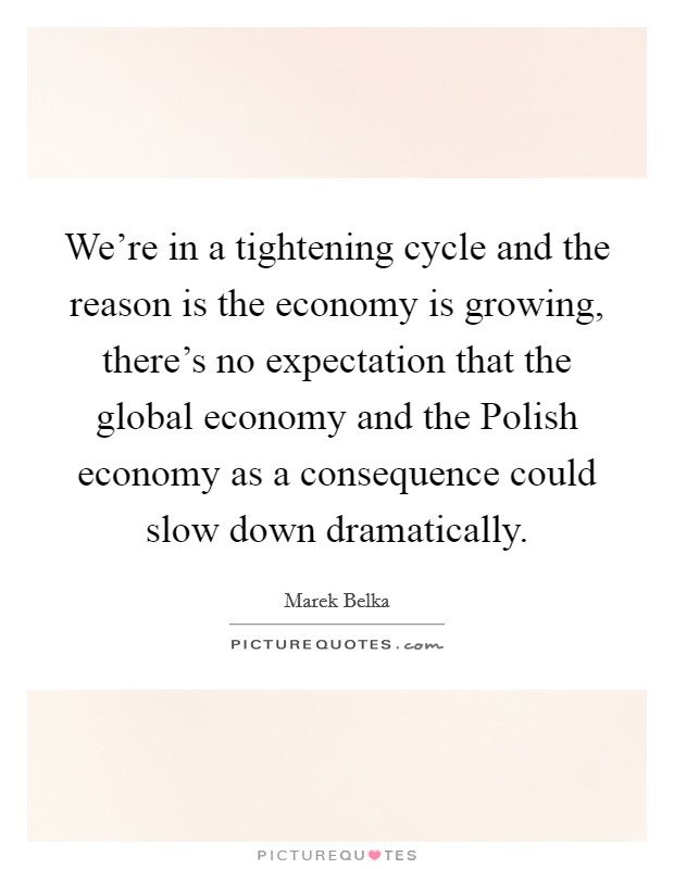 We're in a tightening cycle and the reason is the economy is growing, there's no expectation that the global economy and the Polish economy as a consequence could slow down dramatically. Picture Quote #1