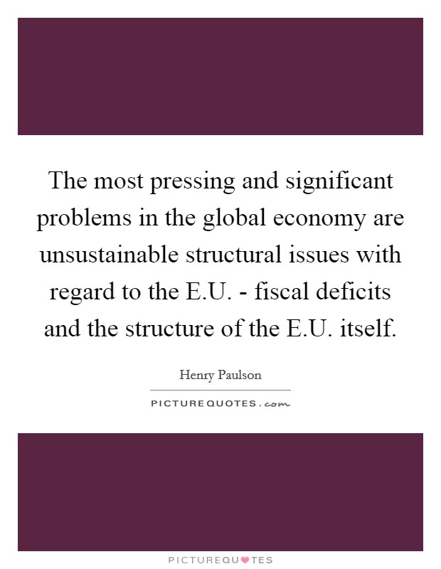 The most pressing and significant problems in the global economy are unsustainable structural issues with regard to the E.U. - fiscal deficits and the structure of the E.U. itself. Picture Quote #1