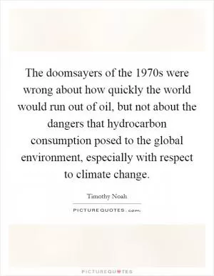 The doomsayers of the 1970s were wrong about how quickly the world would run out of oil, but not about the dangers that hydrocarbon consumption posed to the global environment, especially with respect to climate change Picture Quote #1