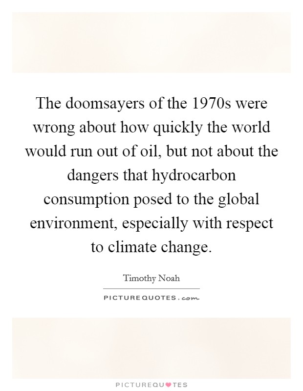 The doomsayers of the 1970s were wrong about how quickly the world would run out of oil, but not about the dangers that hydrocarbon consumption posed to the global environment, especially with respect to climate change. Picture Quote #1