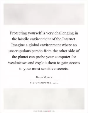 Protecting yourself is very challenging in the hostile environment of the Internet. Imagine a global environment where an unscrupulous person from the other side of the planet can probe your computer for weaknesses and exploit them to gain access to your most sensitive secrets Picture Quote #1