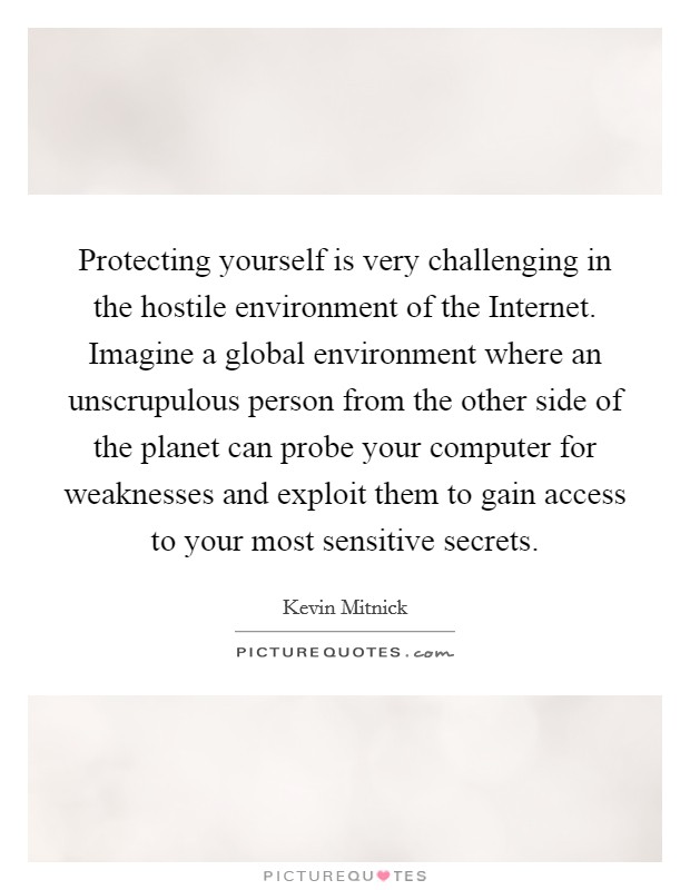 Protecting yourself is very challenging in the hostile environment of the Internet. Imagine a global environment where an unscrupulous person from the other side of the planet can probe your computer for weaknesses and exploit them to gain access to your most sensitive secrets. Picture Quote #1