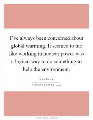 I’ve always been concerned about global warming. It seemed to me like working in nuclear power was a logical way to do something to help the environment Picture Quote #1