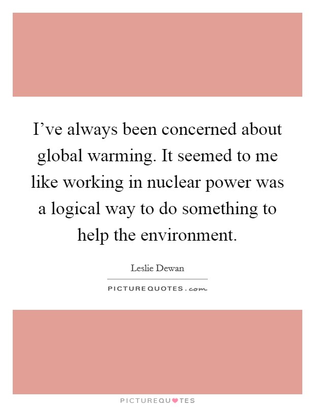 I've always been concerned about global warming. It seemed to me like working in nuclear power was a logical way to do something to help the environment. Picture Quote #1