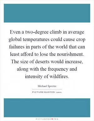 Even a two-degree climb in average global temperatures could cause crop failures in parts of the world that can least afford to lose the nourishment. The size of deserts would increase, along with the frequency and intensity of wildfires Picture Quote #1