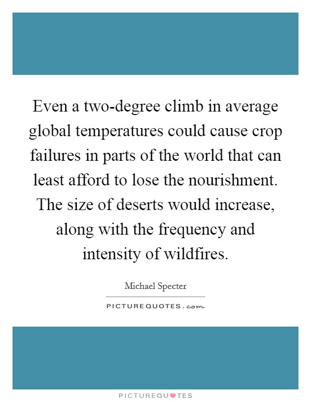 Even a two-degree climb in average global temperatures could cause crop failures in parts of the world that can least afford to lose the nourishment. The size of deserts would increase, along with the frequency and intensity of wildfires. Picture Quote #1