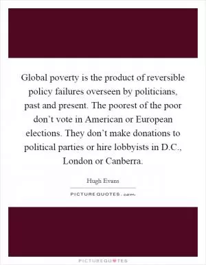 Global poverty is the product of reversible policy failures overseen by politicians, past and present. The poorest of the poor don’t vote in American or European elections. They don’t make donations to political parties or hire lobbyists in D.C., London or Canberra Picture Quote #1