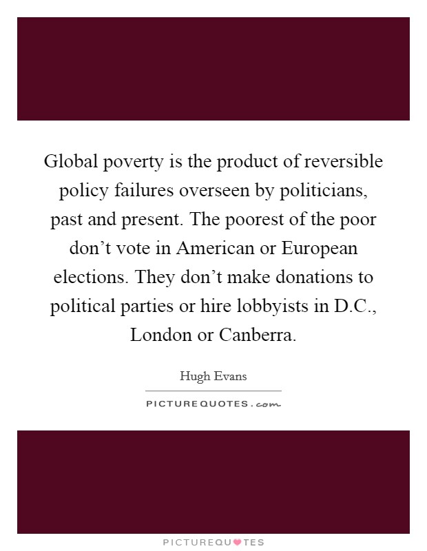 Global poverty is the product of reversible policy failures overseen by politicians, past and present. The poorest of the poor don't vote in American or European elections. They don't make donations to political parties or hire lobbyists in D.C., London or Canberra. Picture Quote #1