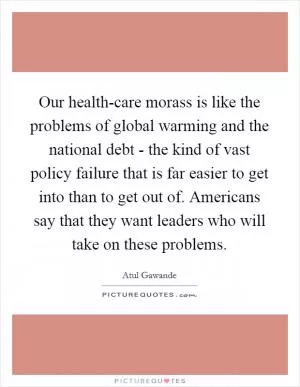Our health-care morass is like the problems of global warming and the national debt - the kind of vast policy failure that is far easier to get into than to get out of. Americans say that they want leaders who will take on these problems Picture Quote #1