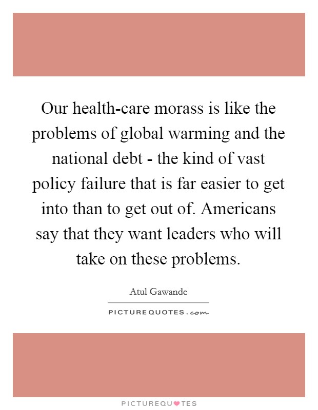Our health-care morass is like the problems of global warming and the national debt - the kind of vast policy failure that is far easier to get into than to get out of. Americans say that they want leaders who will take on these problems. Picture Quote #1