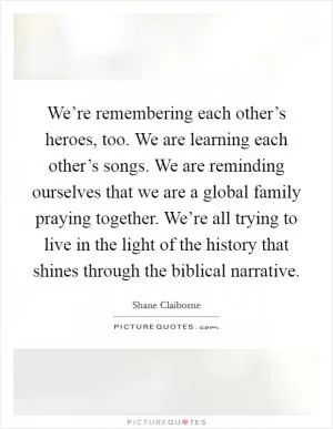 We’re remembering each other’s heroes, too. We are learning each other’s songs. We are reminding ourselves that we are a global family praying together. We’re all trying to live in the light of the history that shines through the biblical narrative Picture Quote #1