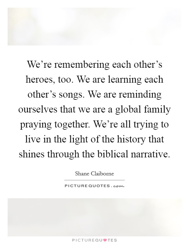 We're remembering each other's heroes, too. We are learning each other's songs. We are reminding ourselves that we are a global family praying together. We're all trying to live in the light of the history that shines through the biblical narrative. Picture Quote #1