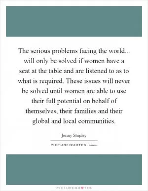 The serious problems facing the world... will only be solved if women have a seat at the table and are listened to as to what is required. These issues will never be solved until women are able to use their full potential on behalf of themselves, their families and their global and local communities Picture Quote #1