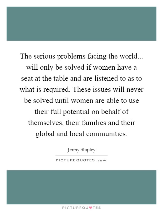The serious problems facing the world... will only be solved if women have a seat at the table and are listened to as to what is required. These issues will never be solved until women are able to use their full potential on behalf of themselves, their families and their global and local communities. Picture Quote #1