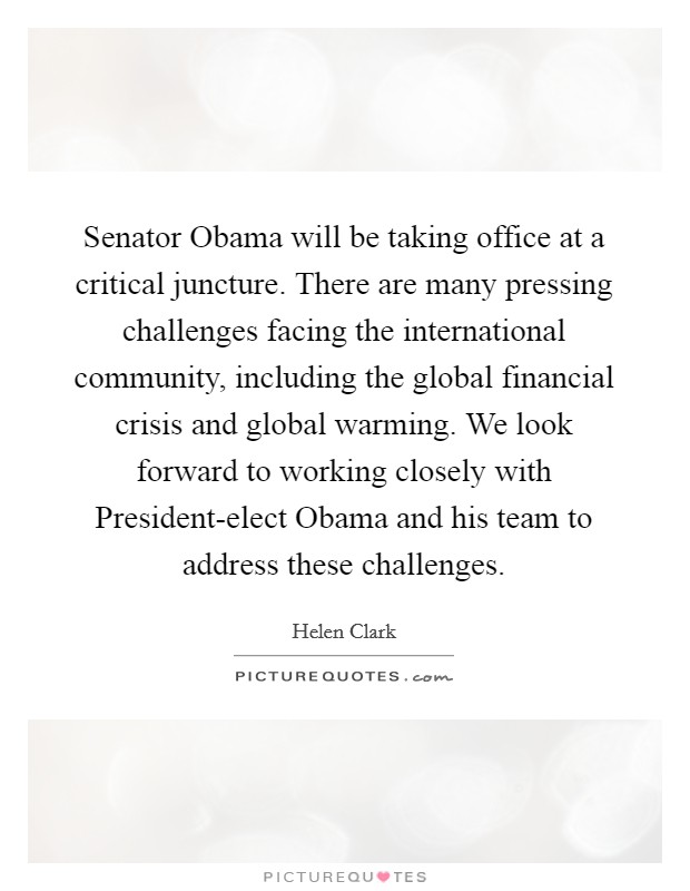 Senator Obama will be taking office at a critical juncture. There are many pressing challenges facing the international community, including the global financial crisis and global warming. We look forward to working closely with President-elect Obama and his team to address these challenges. Picture Quote #1