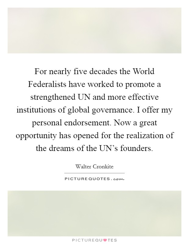 For nearly five decades the World Federalists have worked to promote a strengthened UN and more effective institutions of global governance. I offer my personal endorsement. Now a great opportunity has opened for the realization of the dreams of the UN's founders. Picture Quote #1
