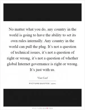 No matter what you do, any country in the world is going to have the ability to set its own rules internally. Any country in the world can pull the plug. It’s not a question of technical issues, it’s not a question of right or wrong, it’s not a question of whether global Internet governance is right or wrong. It’s just with us Picture Quote #1