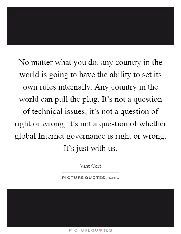 No matter what you do, any country in the world is going to have the ability to set its own rules internally. Any country in the world can pull the plug. It's not a question of technical issues, it's not a question of right or wrong, it's not a question of whether global Internet governance is right or wrong. It's just with us. Picture Quote #1