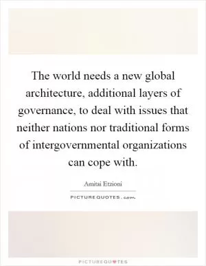 The world needs a new global architecture, additional layers of governance, to deal with issues that neither nations nor traditional forms of intergovernmental organizations can cope with Picture Quote #1
