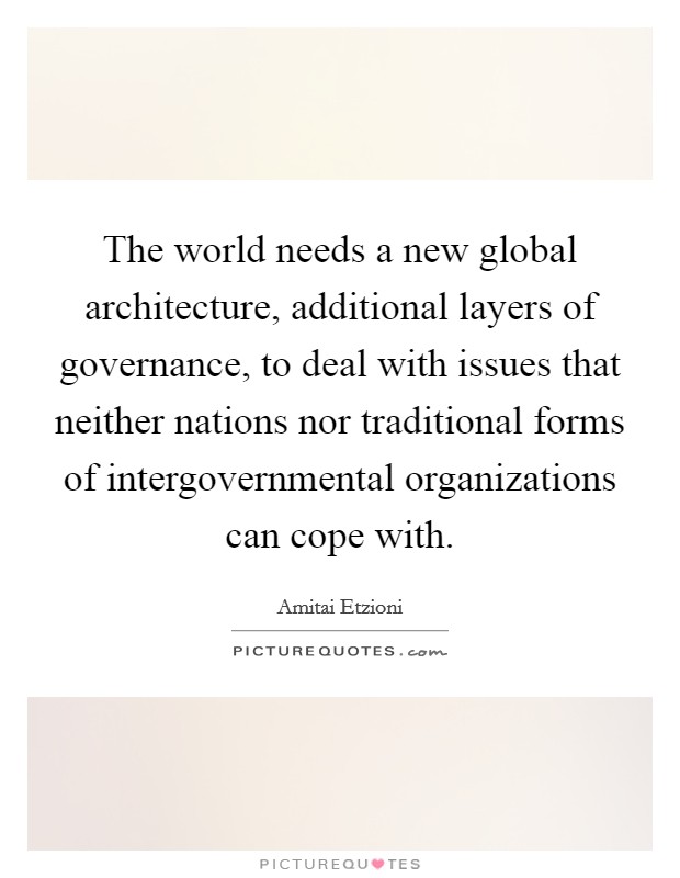 The world needs a new global architecture, additional layers of governance, to deal with issues that neither nations nor traditional forms of intergovernmental organizations can cope with. Picture Quote #1
