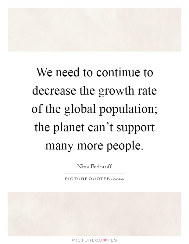 We need to continue to decrease the growth rate of the global population; the planet can't support many more people. Picture Quote #1