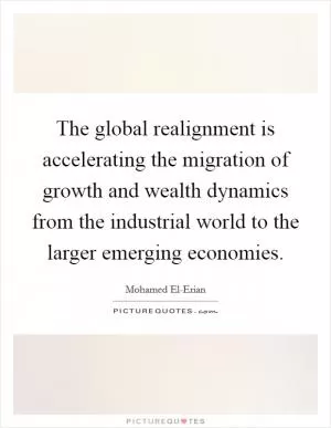 The global realignment is accelerating the migration of growth and wealth dynamics from the industrial world to the larger emerging economies Picture Quote #1