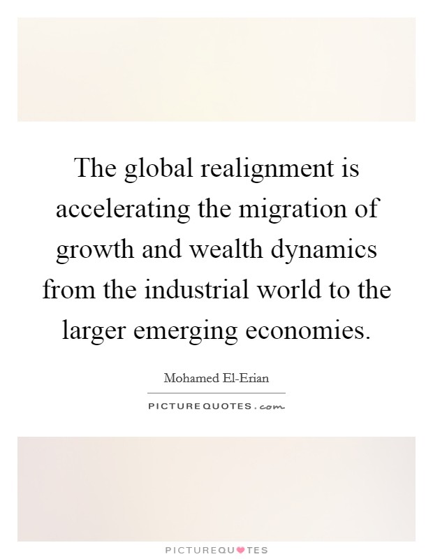 The global realignment is accelerating the migration of growth and wealth dynamics from the industrial world to the larger emerging economies. Picture Quote #1