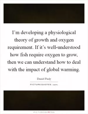I’m developing a physiological theory of growth and oxygen requirement. If it’s well-understood how fish require oxygen to grow, then we can understand how to deal with the impact of global warming Picture Quote #1