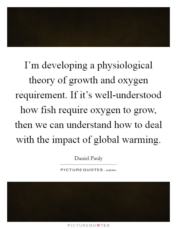 I'm developing a physiological theory of growth and oxygen requirement. If it's well-understood how fish require oxygen to grow, then we can understand how to deal with the impact of global warming. Picture Quote #1
