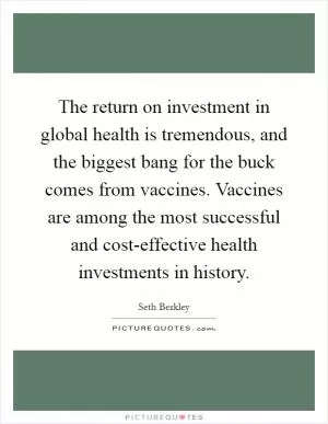 The return on investment in global health is tremendous, and the biggest bang for the buck comes from vaccines. Vaccines are among the most successful and cost-effective health investments in history Picture Quote #1