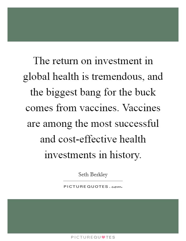 The return on investment in global health is tremendous, and the biggest bang for the buck comes from vaccines. Vaccines are among the most successful and cost-effective health investments in history. Picture Quote #1