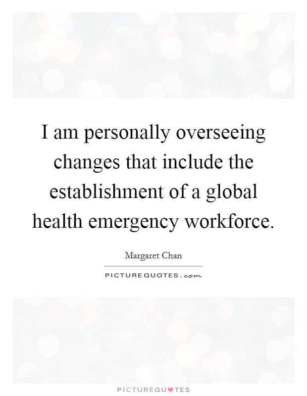 I am personally overseeing changes that include the establishment of a global health emergency workforce. Picture Quote #1